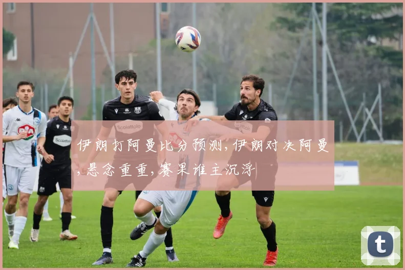伊朗打阿曼比分预测,伊朗对决阿曼,悬念重重,赛果谁主沉浮