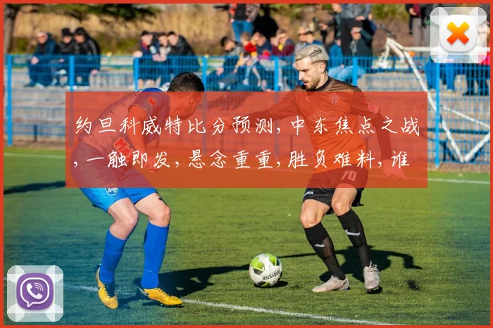 约旦科威特比分预测,中东焦点之战,一触即发,悬念重重,胜负难料,谁将问鼎