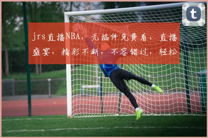 jrs直播NBA，无插件免费看，直播盛宴，精彩不断，不容错过，轻松享受