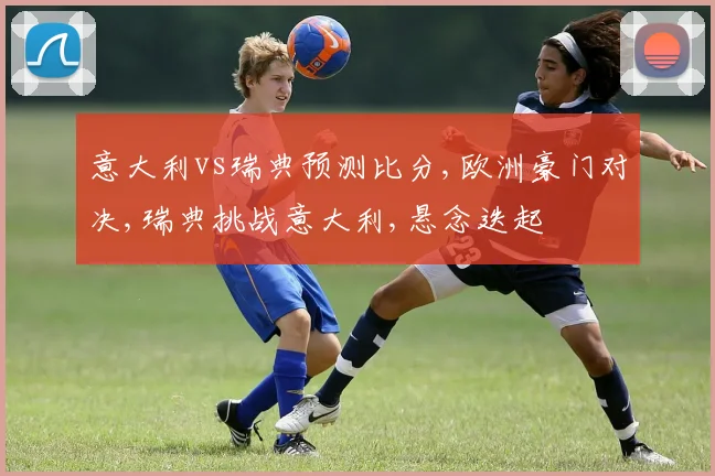 意大利vs瑞典预测比分,欧洲豪门对决,瑞典挑战意大利,悬念迭起