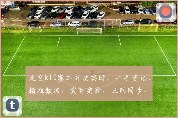 北京k10赛车开奖实时，一手资讯，精准数据，实时更新，三网同步，不容错过