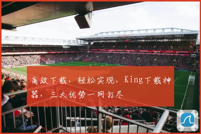 高效下载，轻松实现，King下载神器，三大优势一网打尽